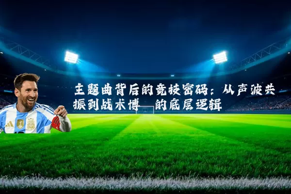 主题曲背后的竞技密码：从声波共振到战术博弈的底层逻辑